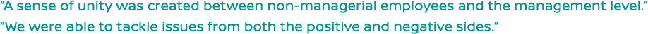 A sense of unity was created between non-managerial employees and the management level. We were able to tackle issues from both the positive and negative sides.