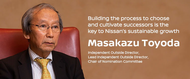 Building the process to choose and cultivate successors is the key to Nissan’s sustainable growth Masakazu Toyoda, independent outside director, lead independent outside director, chair of Nomination Committee Building the process to choose and cultivate successors is the key to Nissan’s sustainable growth Masakazu Toyoda, independent outside director, lead independent outside director, chair of Nomination Committee