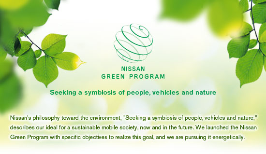 NISSAN GREEN PROGRAM Seeking a symbiosis of people, vehicles and nature Nissan's philosophy toward the environment, "Seeking a symbiosis of people, vehicles and nature," describes our ideal for a sustainable mobile society, now and in the future. We launched the Nissan Green Program with specific objectives to realize this goal, and we are pursuing it energetically.