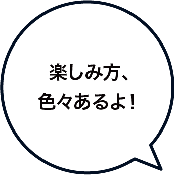 楽しみ方、色々あるよ！