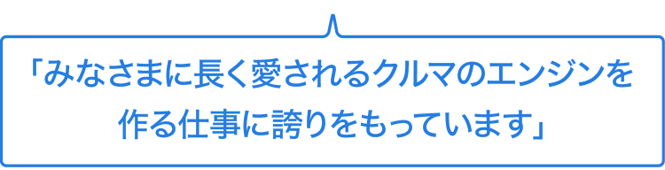 みなさまに長く愛されるクルマのエンジンを作る仕事に誇りをもっています