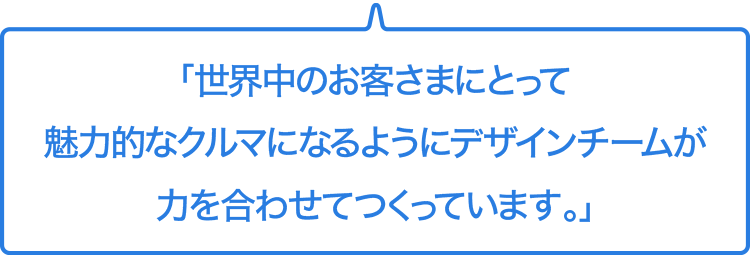「世界中のお客さまにとって魅力的なクルマとなるようにデザインチームが力を合わせてつくっています。」