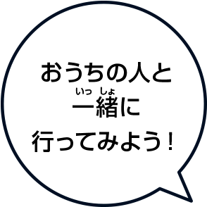 おうちの人と一緒(いっしょ)に行ってみよう！