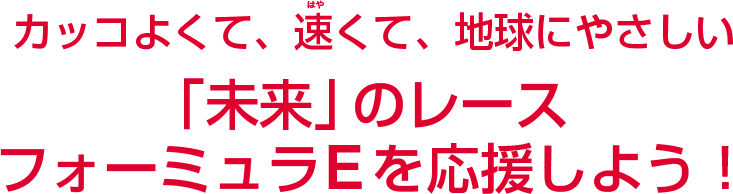 カッコよくて、速くて、地球にやさしい「未来」のレース フォーミュラEを応援しよう！